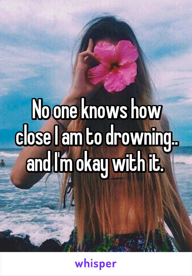 No one knows how close I am to drowning.. and I'm okay with it. 