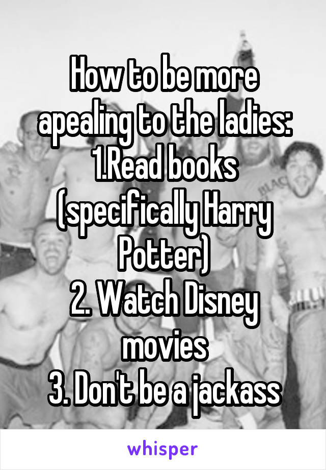 How to be more apealing to the ladies:
1.Read books (specifically Harry Potter)
2. Watch Disney movies
3. Don't be a jackass