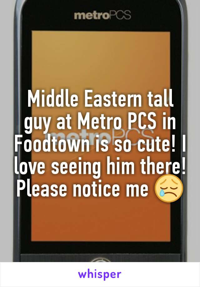 Middle Eastern tall guy at Metro PCS in Foodtown is so cute! I love seeing him there! Please notice me 😢