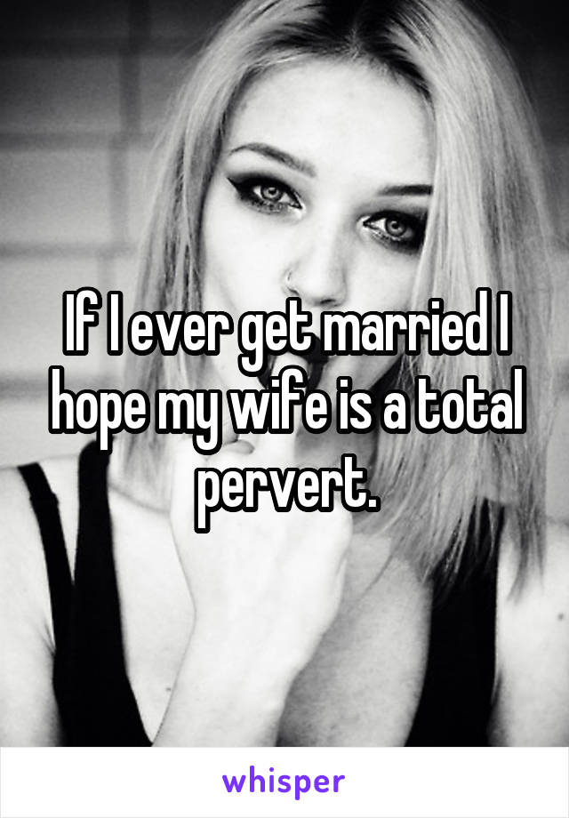 If I ever get married I hope my wife is a total pervert.