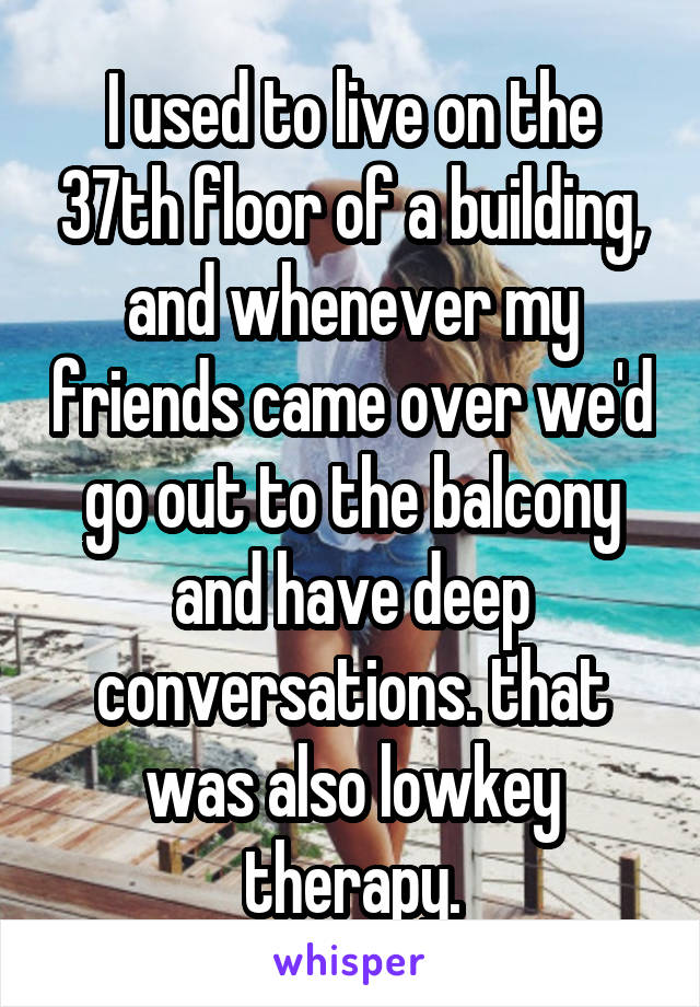 I used to live on the 37th floor of a building, and whenever my friends came over we'd go out to the balcony and have deep conversations. that was also lowkey therapy.