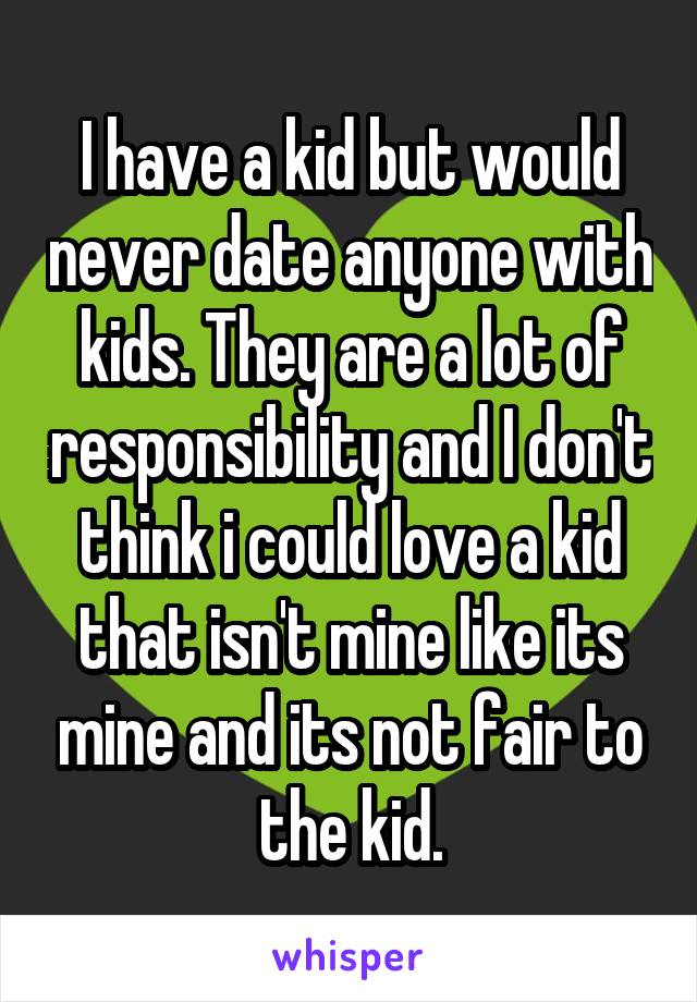 I have a kid but would never date anyone with kids. They are a lot of responsibility and I don't think i could love a kid that isn't mine like its mine and its not fair to the kid.