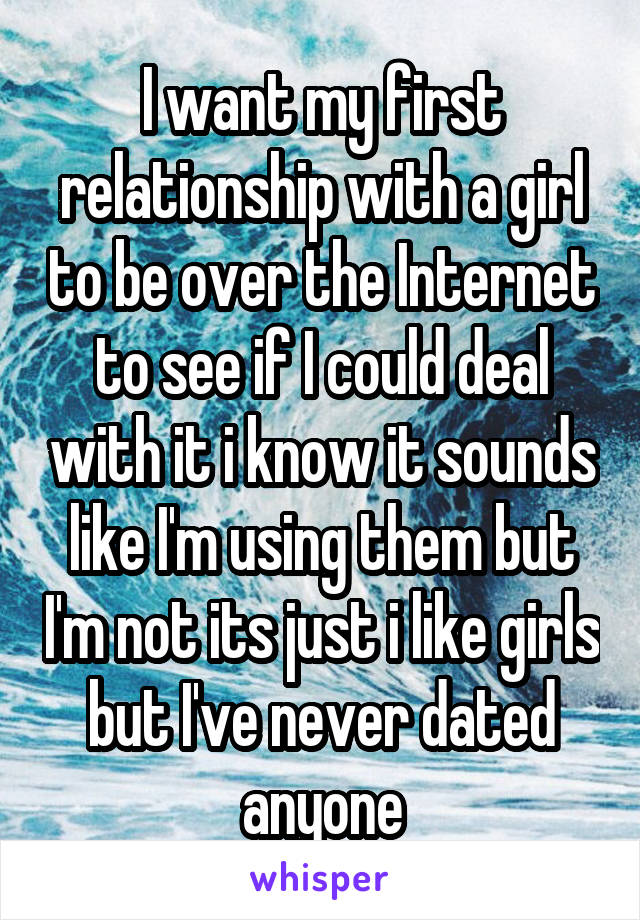 I want my first relationship with a girl to be over the Internet to see if I could deal with it i know it sounds like I'm using them but I'm not its just i like girls but I've never dated anyone