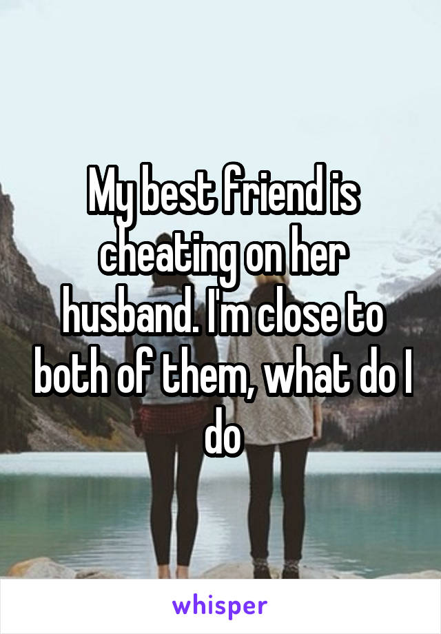 My best friend is cheating on her husband. I'm close to both of them, what do I do