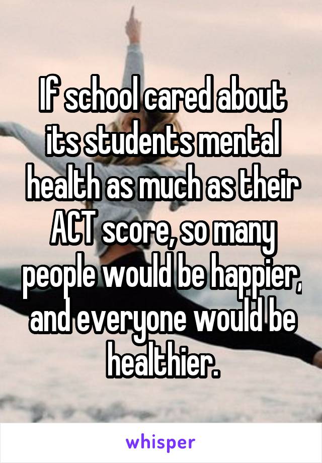 If school cared about its students mental health as much as their ACT score, so many people would be happier, and everyone would be healthier.