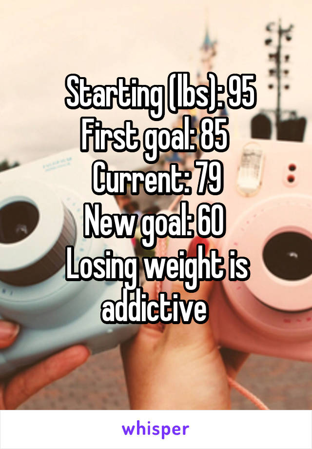  Starting (lbs): 95
First goal: 85 
Current: 79
New goal: 60 
Losing weight is addictive 
