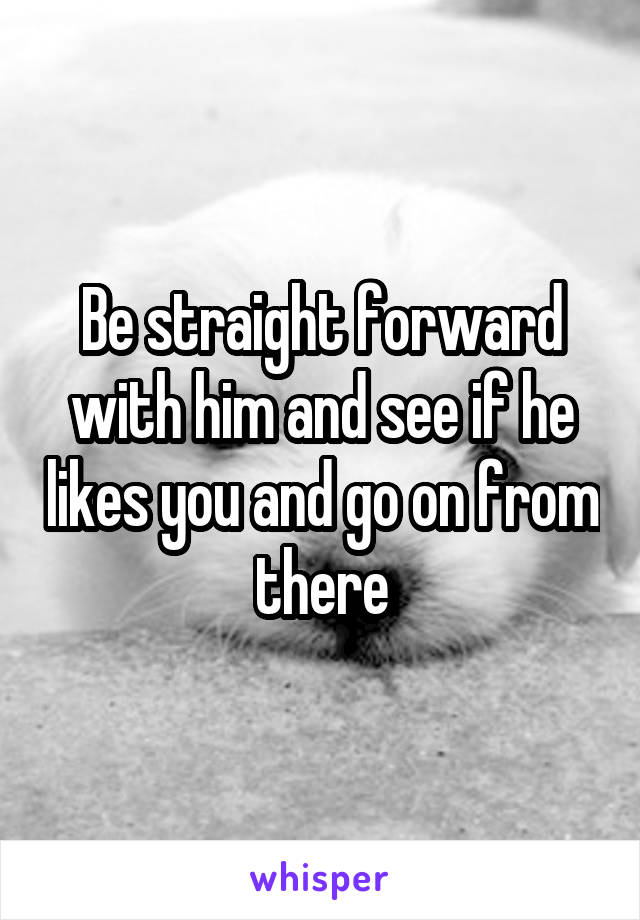 Be straight forward with him and see if he likes you and go on from there