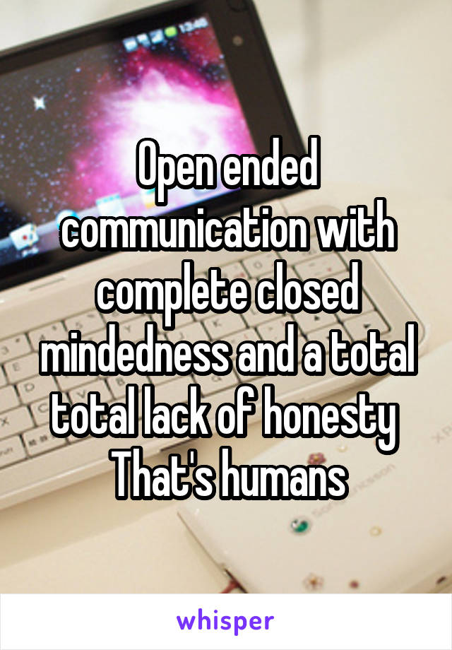 Open ended communication with complete closed mindedness and a total total lack of honesty 
That's humans