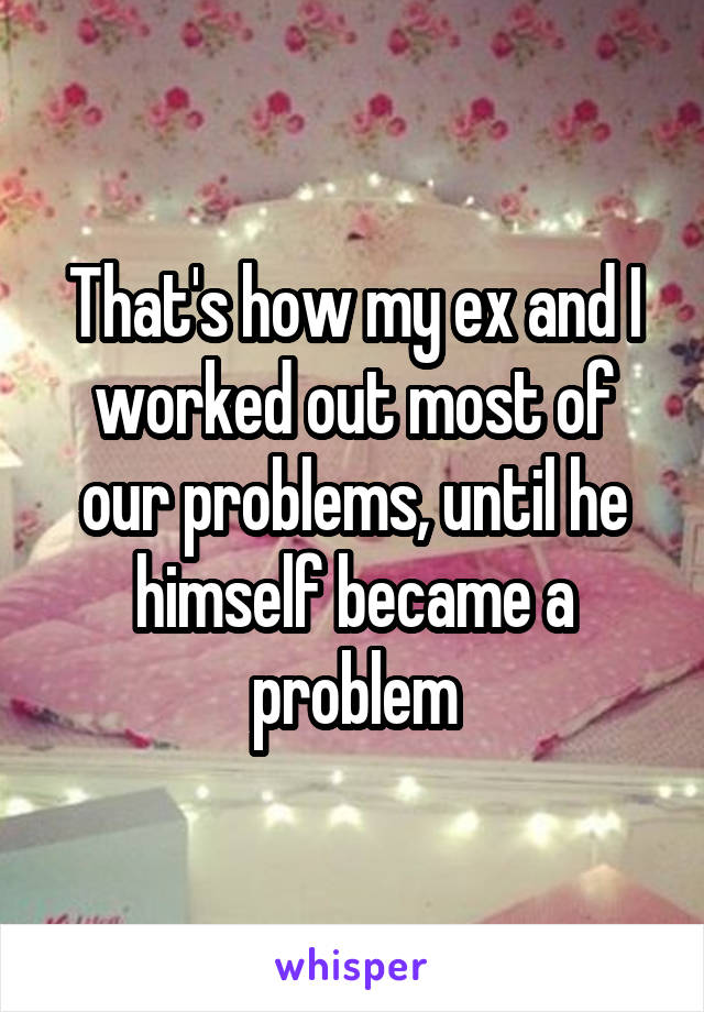 That's how my ex and I worked out most of our problems, until he himself became a problem