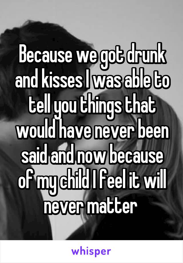 Because we got drunk and kisses I was able to tell you things that would have never been said and now because of my child I feel it will never matter 