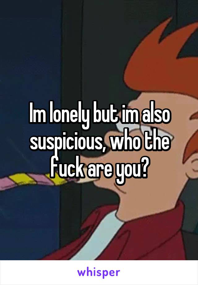 Im lonely but im also suspicious, who the fuck are you?