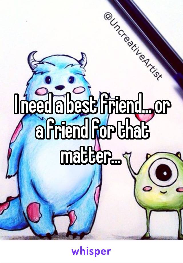 I need a best friend... or a friend for that matter... 