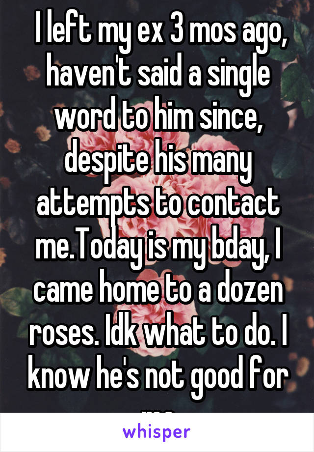  I left my ex 3 mos ago, haven't said a single word to him since, despite his many attempts to contact me.Today is my bday, I came home to a dozen roses. Idk what to do. I know he's not good for me