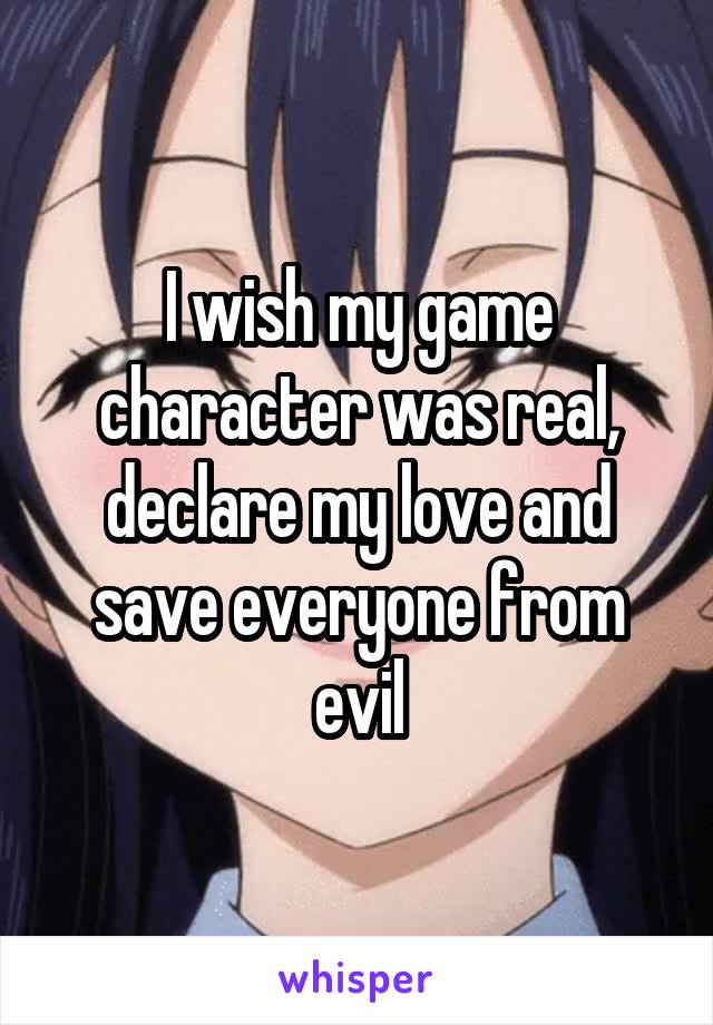 I wish my game character was real, declare my love and save everyone from evil