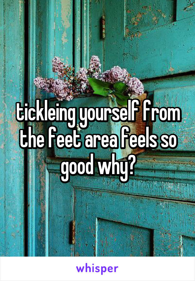 tickleing yourself from the feet area feels so good why?