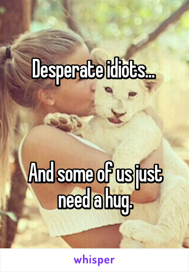 Desperate idiots... 



And some of us just need a hug.