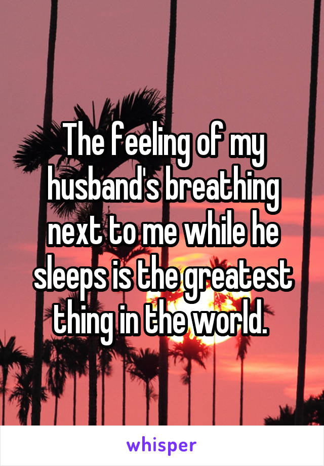 The feeling of my husband's breathing next to me while he sleeps is the greatest thing in the world. 