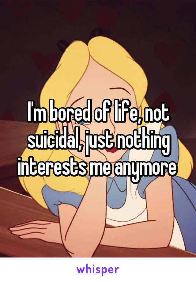 I'm bored of life, not suicidal, just nothing interests me anymore 