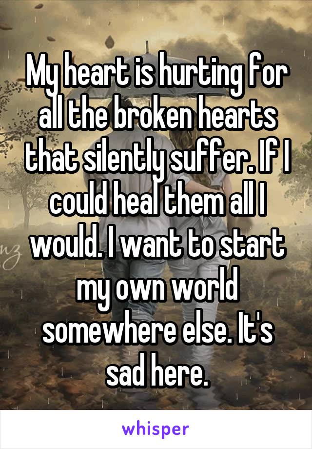 My heart is hurting for all the broken hearts that silently suffer. If I could heal them all I would. I want to start my own world somewhere else. It's sad here.