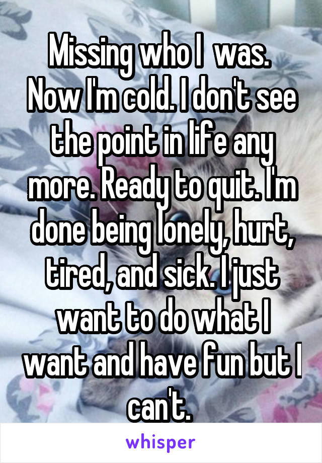 Missing who I  was.  Now I'm cold. I don't see the point in life any more. Ready to quit. I'm done being lonely, hurt, tired, and sick. I just want to do what I want and have fun but I can't. 