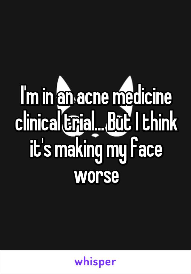 I'm in an acne medicine clinical trial... But I think it's making my face worse