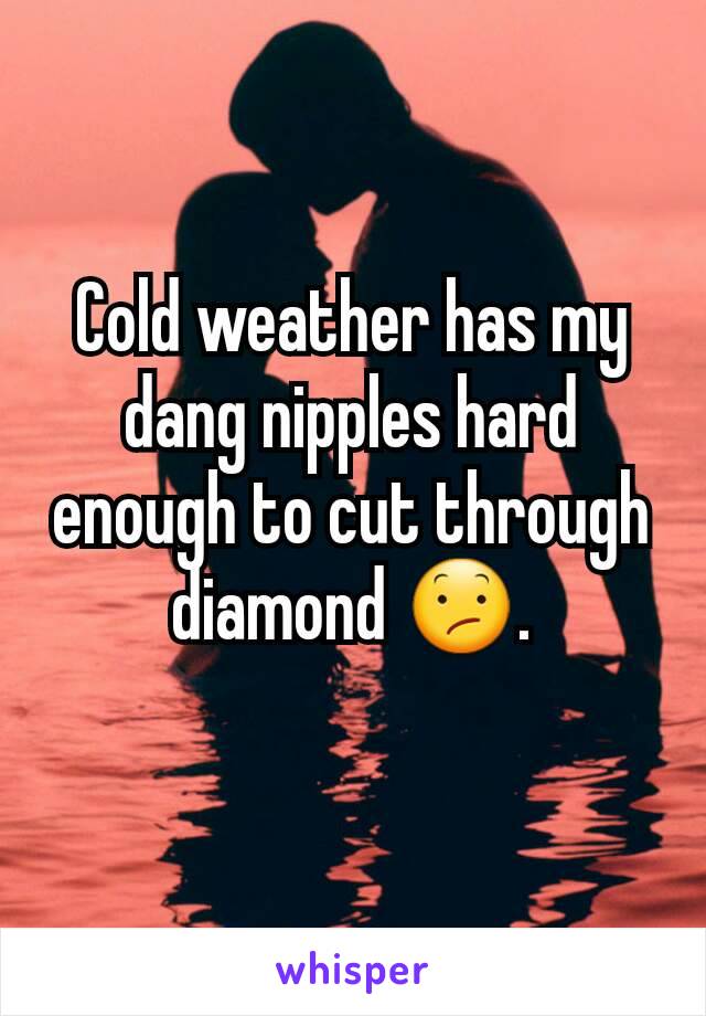 Cold weather has my dang nipples hard enough to cut through diamond 😕.
