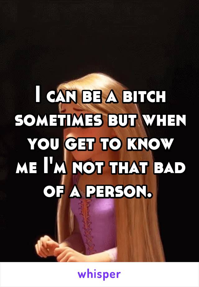 I can be a bitch sometimes but when you get to know me I'm not that bad of a person. 