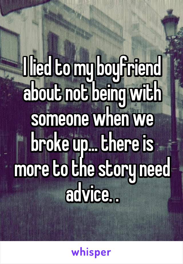 I lied to my boyfriend about not being with someone when we broke up... there is more to the story need advice. .