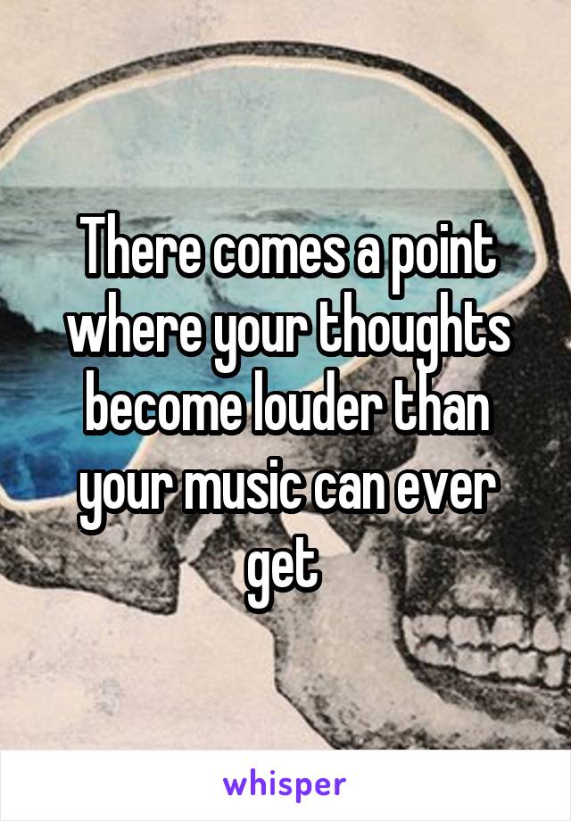 There comes a point where your thoughts become louder than your music can ever get 