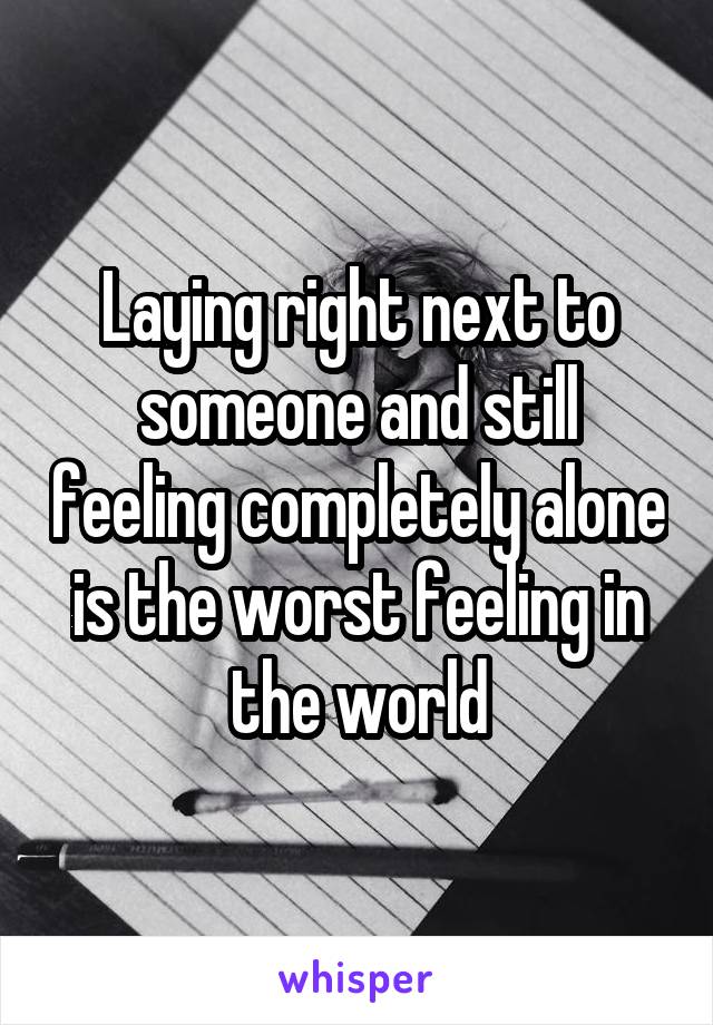 Laying right next to someone and still feeling completely alone is the worst feeling in the world