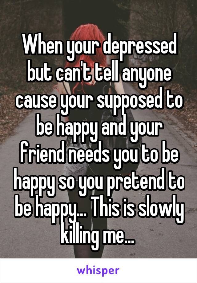 When your depressed but can't tell anyone cause your supposed to be happy and your friend needs you to be happy so you pretend to be happy... This is slowly killing me... 