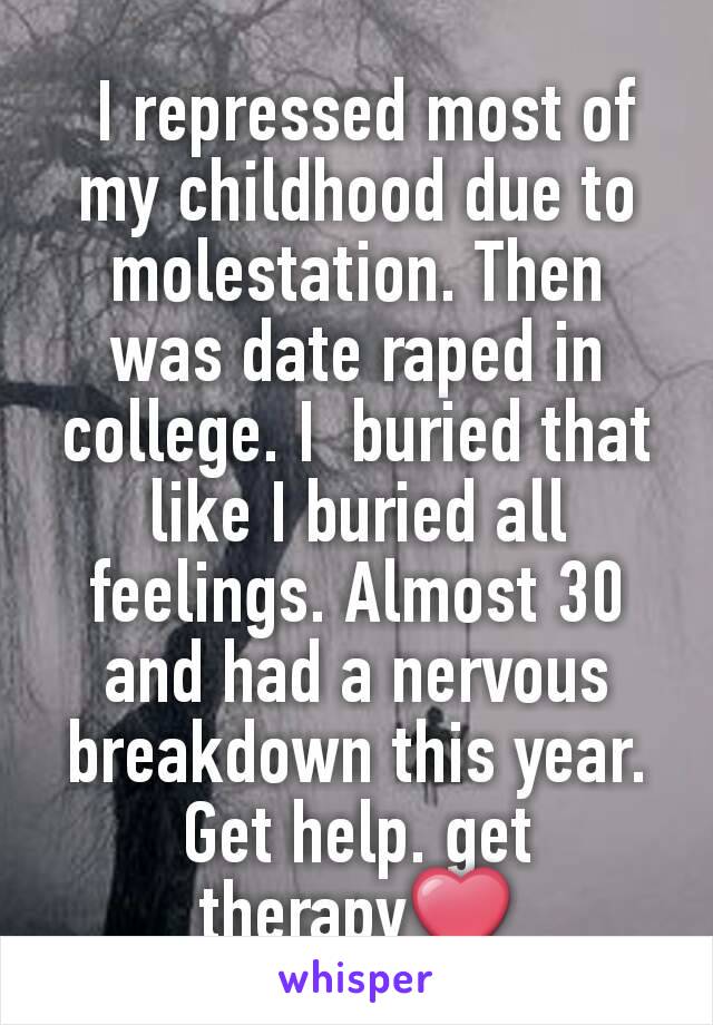  I repressed most of my childhood due to molestation. Then was date raped in college. I  buried that like I buried all feelings. Almost 30 and had a nervous breakdown this year. Get help. get therapy❤