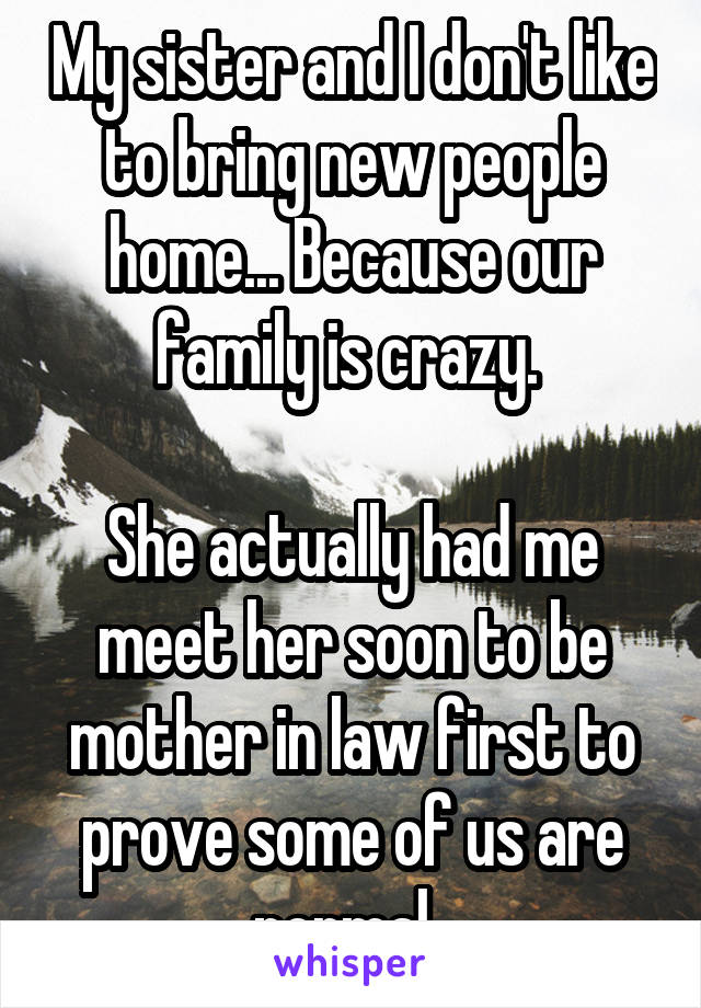 My sister and I don't like to bring new people home... Because our family is crazy. 

She actually had me meet her soon to be mother in law first to prove some of us are normal. 