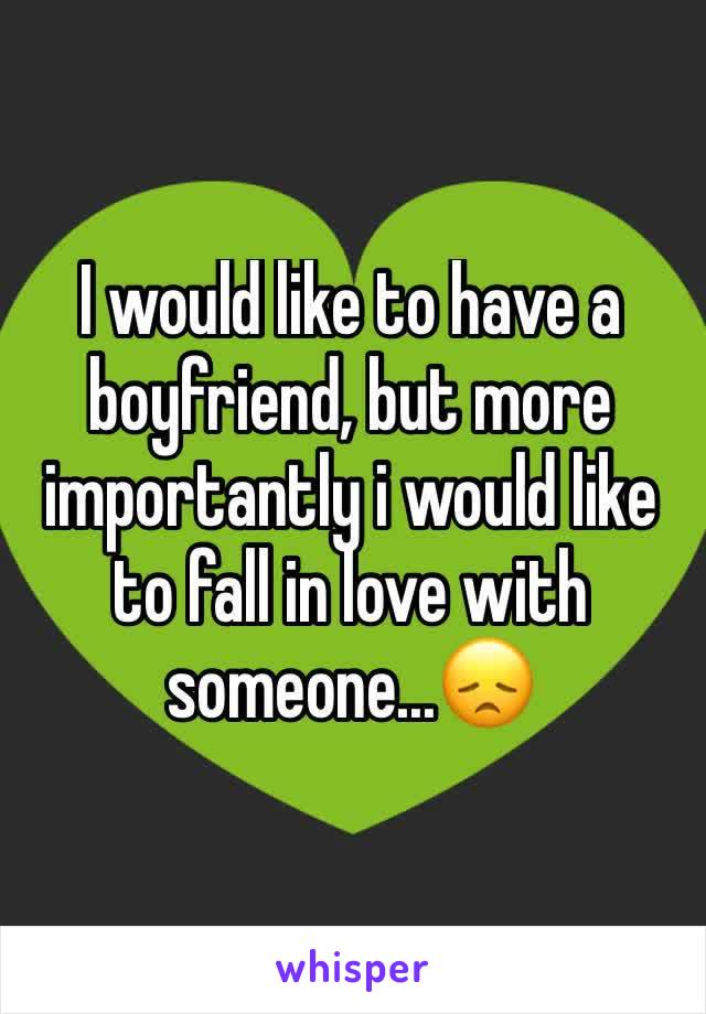 I would like to have a boyfriend, but more importantly i would like to fall in love with someone...😞