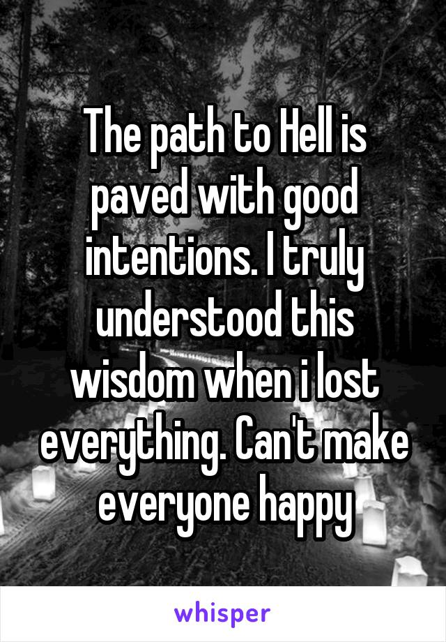 The path to Hell is paved with good intentions. I truly understood this wisdom when i lost everything. Can't make everyone happy