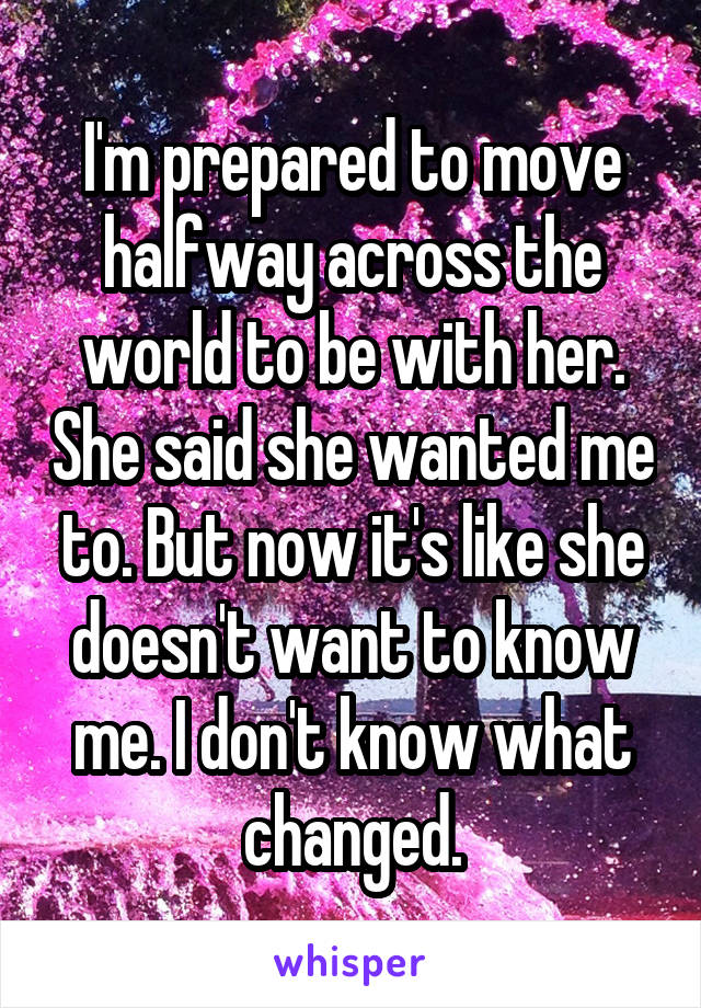 I'm prepared to move halfway across the world to be with her. She said she wanted me to. But now it's like she doesn't want to know me. I don't know what changed.