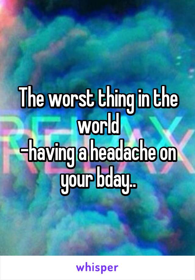 The worst thing in the world
-having a headache on your bday..