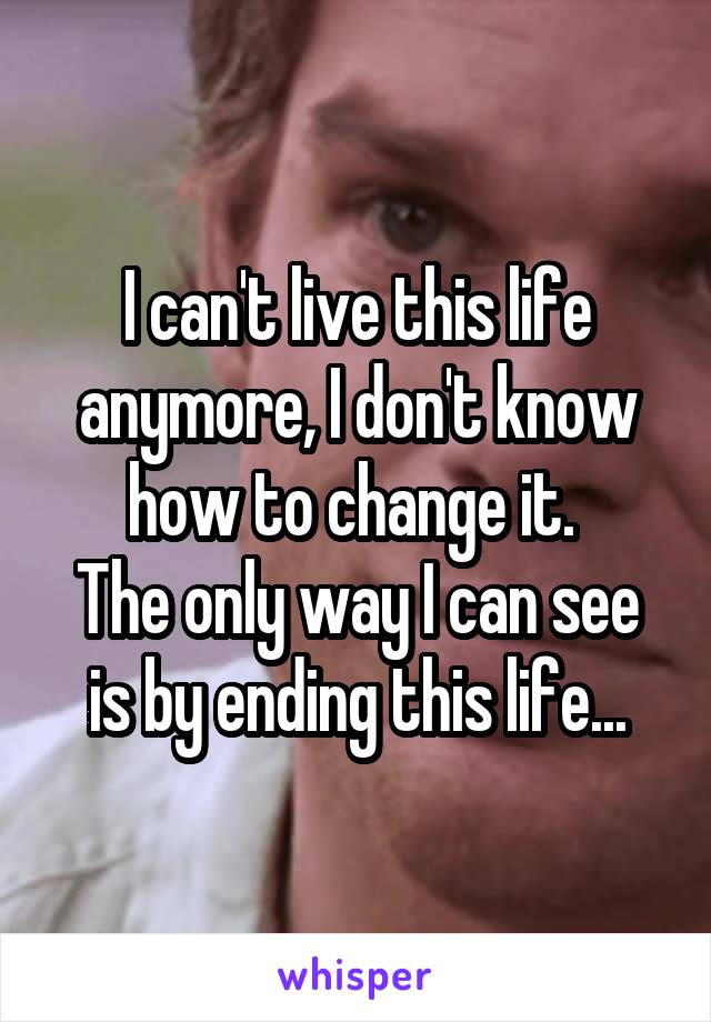 I can't live this life anymore, I don't know how to change it. 
The only way I can see is by ending this life...