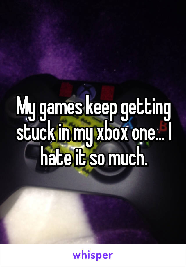 My games keep getting stuck in my xbox one... I hate it so much.