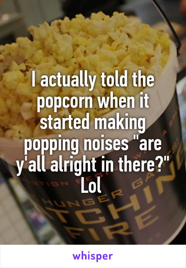 I actually told the popcorn when it started making popping noises "are y'all alright in there?" Lol 