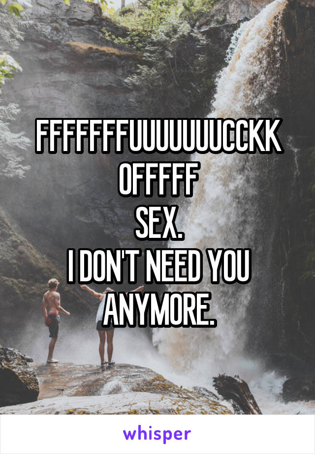 FFFFFFFUUUUUUUCCKK
OFFFFF
SEX.
I DON'T NEED YOU ANYMORE.