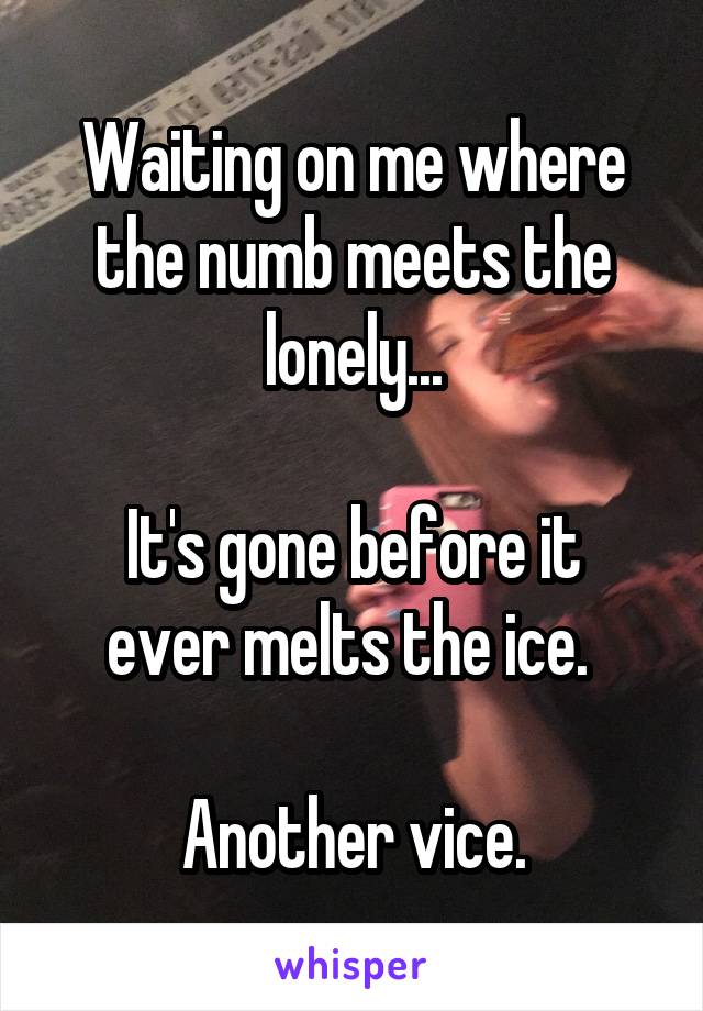 Waiting on me where the numb meets the lonely...

It's gone before it ever melts the ice. 

Another vice.