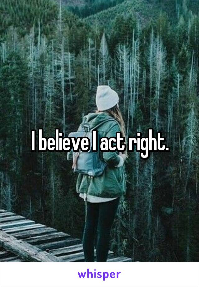 I believe I act right.