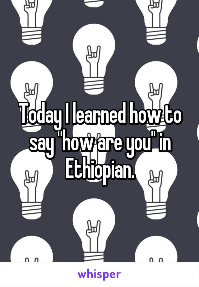 Today I learned how to say "how are you" in Ethiopian.