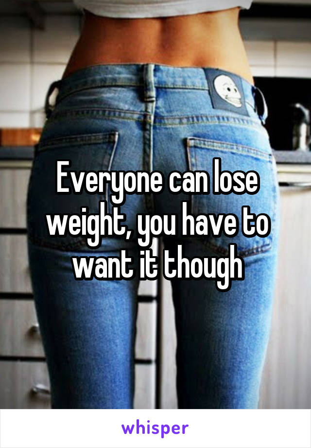 Everyone can lose weight, you have to want it though