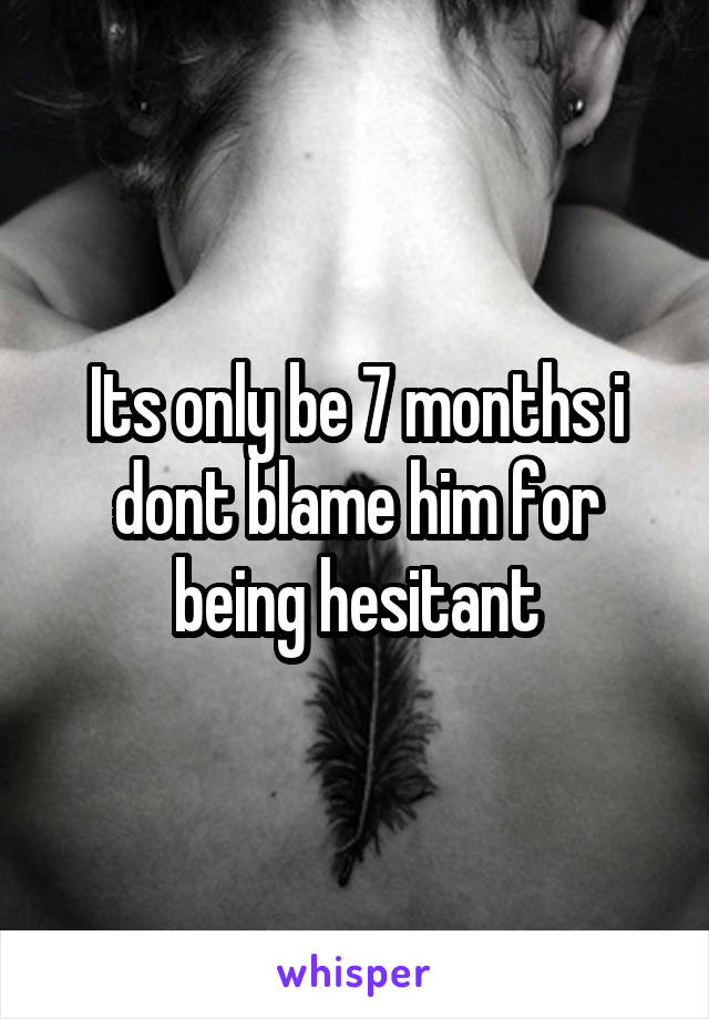 Its only be 7 months i dont blame him for being hesitant