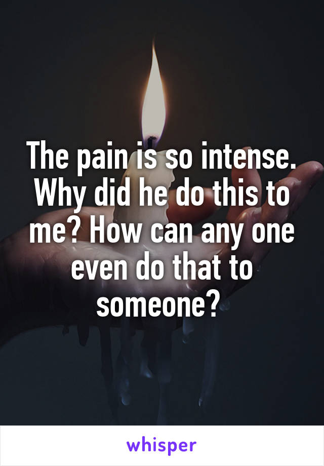 The pain is so intense. Why did he do this to me? How can any one even do that to someone? 