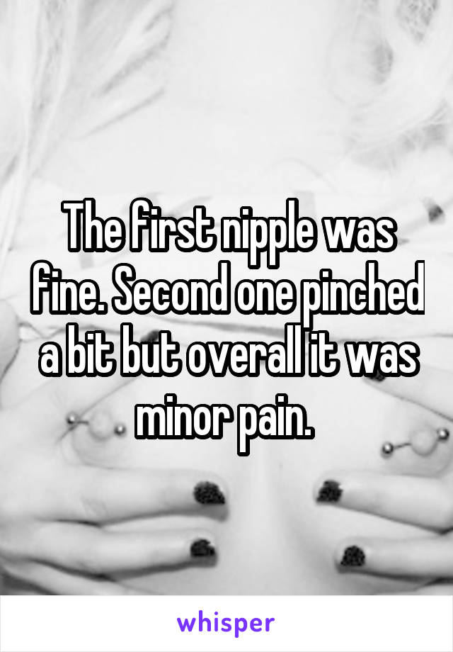 The first nipple was fine. Second one pinched a bit but overall it was minor pain. 