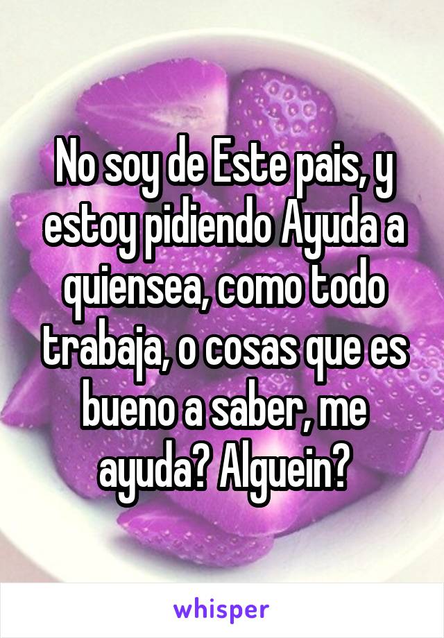 No soy de Este pais, y estoy pidiendo Ayuda a quiensea, como todo trabaja, o cosas que es bueno a saber, me ayuda? Alguein?