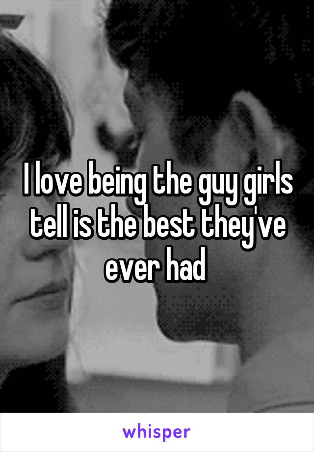 I love being the guy girls tell is the best they've ever had 